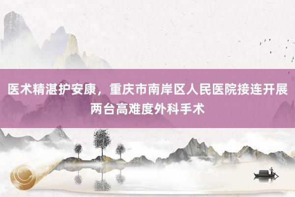 医术精湛护安康，重庆市南岸区人民医院接连开展两台高难度外科手术