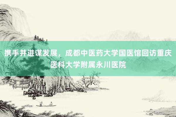 携手并进谋发展，成都中医药大学国医馆回访重庆医科大学附属永川医院
