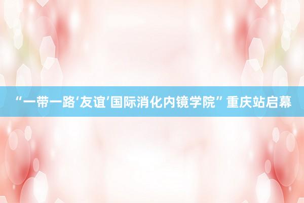 “一带一路‘友谊’国际消化内镜学院”重庆站启幕