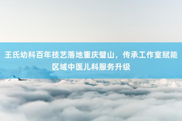 王氏幼科百年技艺落地重庆璧山，传承工作室赋能区域中医儿科服务升级
