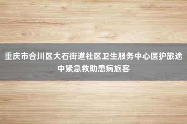 重庆市合川区大石街道社区卫生服务中心医护旅途中紧急救助患病旅客