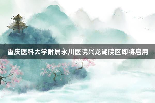 重庆医科大学附属永川医院兴龙湖院区即将启用