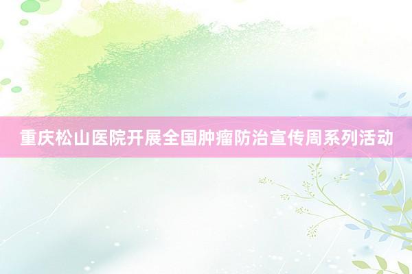 重庆松山医院开展全国肿瘤防治宣传周系列活动