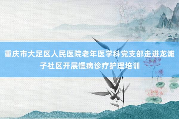 重庆市大足区人民医院老年医学科党支部走进龙滩子社区开展慢病诊疗护理培训