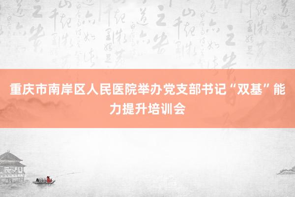 重庆市南岸区人民医院举办党支部书记“双基”能力提升培训会