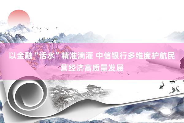 以金融“活水”精准滴灌 中信银行多维度护航民营经济高质量发展