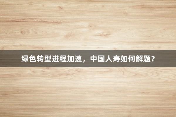 绿色转型进程加速，中国人寿如何解题？