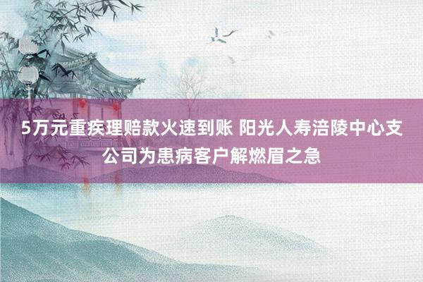 5万元重疾理赔款火速到账 阳光人寿涪陵中心支公司为患病客户解燃眉之急